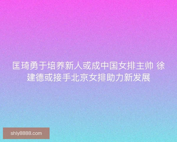 匡琦勇于培养新人或成中国女排主帅 徐建德或接手北京女排助力新发展
