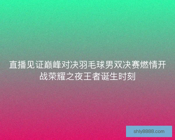 直播见证巅峰对决羽毛球男双决赛燃情开战荣耀之夜王者诞生时刻