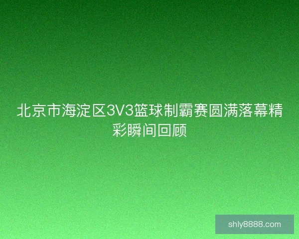 北京市海淀区3V3篮球制霸赛圆满落幕精彩瞬间回顾